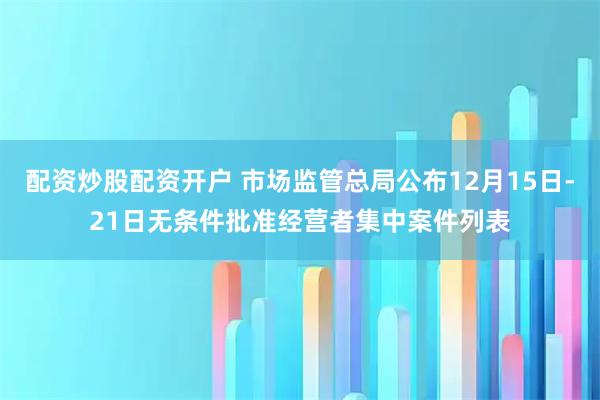 配资炒股配资开户 市场监管总局公布12月15日-21日无条件批准经营者集中案件列表