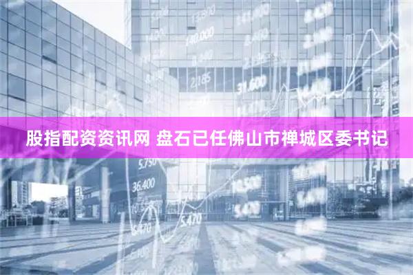 股指配资资讯网 盘石已任佛山市禅城区委书记