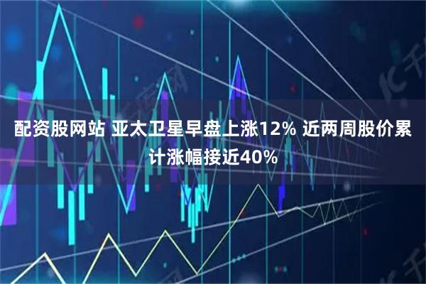 配资股网站 亚太卫星早盘上涨12% 近两周股价累计涨幅接近40%