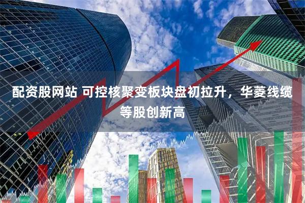 配资股网站 可控核聚变板块盘初拉升，华菱线缆等股创新高