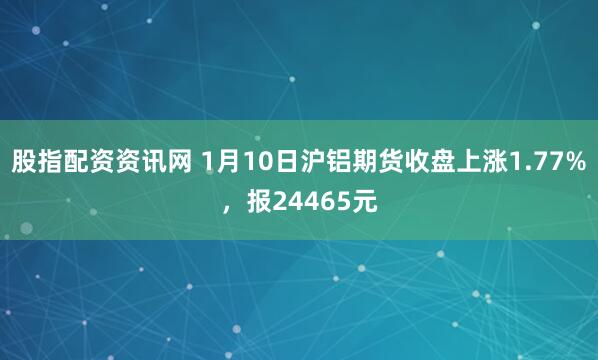股指配资资讯网 1月10日沪铝期货收盘上涨1.77%，报24465元