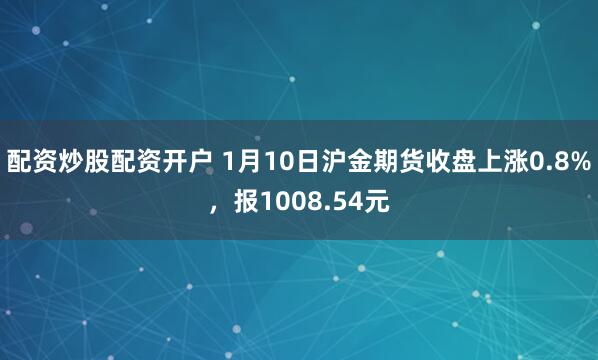 配资炒股配资开户 1月10日沪金期货收盘上涨0.8%，报1008.54元