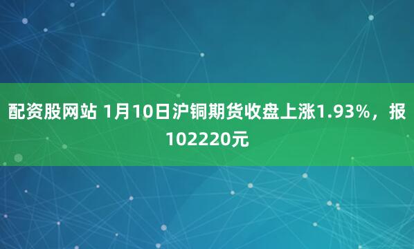 配资股网站 1月10日沪铜期货收盘上涨1.93%，报102220元