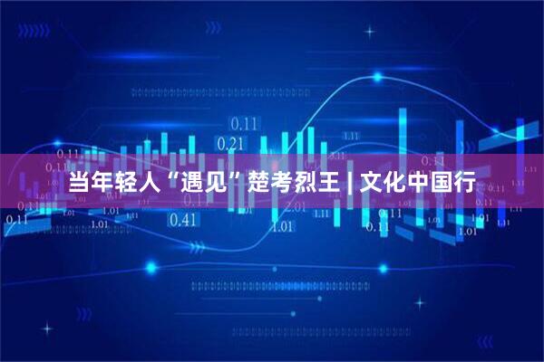 当年轻人“遇见”楚考烈王 | 文化中国行