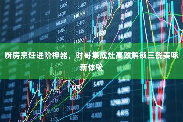 厨房烹饪进阶神器，时哥集成灶高效解锁三餐美味新体验