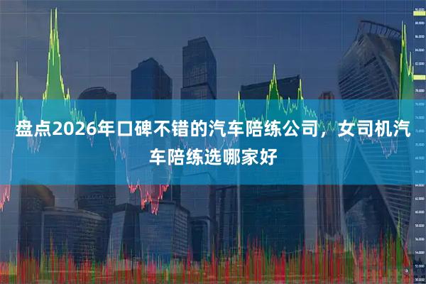盘点2026年口碑不错的汽车陪练公司，女司机汽车陪练选哪家好