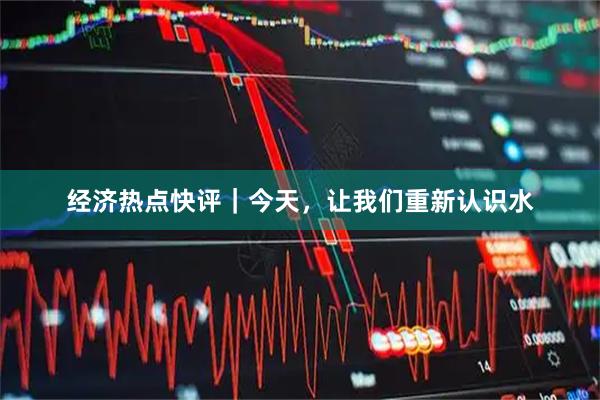 经济热点快评｜今天，让我们重新认识水