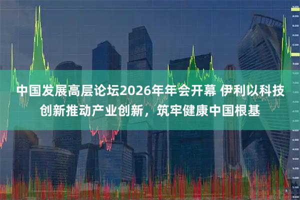 中国发展高层论坛2026年年会开幕 伊利以科技创新推动产业创新，筑牢健康中国根基
