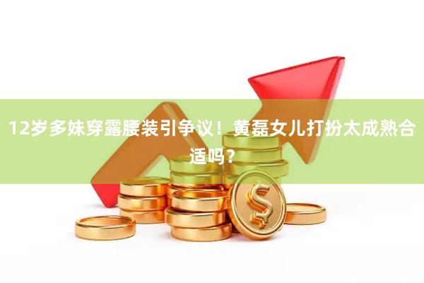 12岁多妹穿露腰装引争议！黄磊女儿打扮太成熟合适吗？