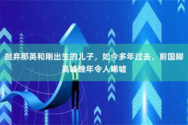 抛弃那英和刚出生的儿子，如今多年过去，前国脚高峰晚年令人唏嘘