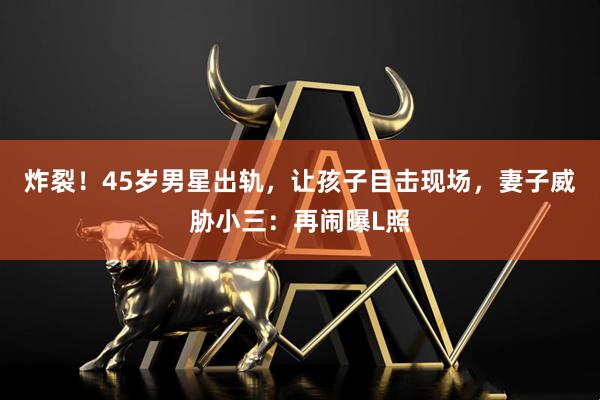 炸裂！45岁男星出轨，让孩子目击现场，妻子威胁小三：再闹曝L照