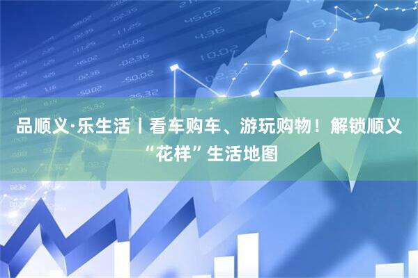 品顺义·乐生活丨看车购车、游玩购物！解锁顺义“花样”生活地图