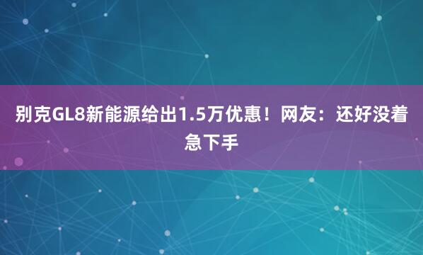 别克GL8新能源给出1.5万优惠！网友：还好没着急下手