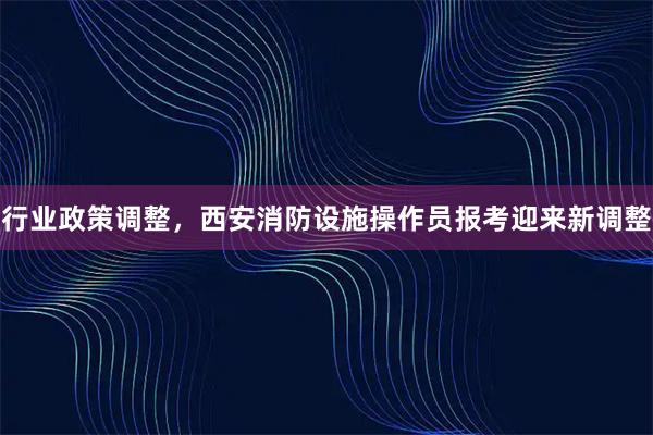 行业政策调整，西安消防设施操作员报考迎来新调整