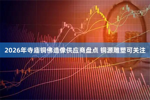 2026年寺庙铜佛造像供应商盘点 铜源雕塑可关注