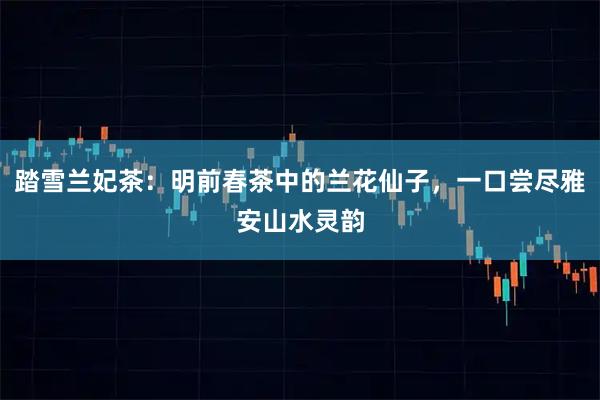 踏雪兰妃茶：明前春茶中的兰花仙子，一口尝尽雅安山水灵韵