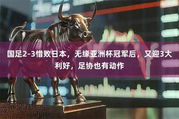 国足2-3惜败日本，无缘亚洲杯冠军后，又迎3大利好，足协也有动作