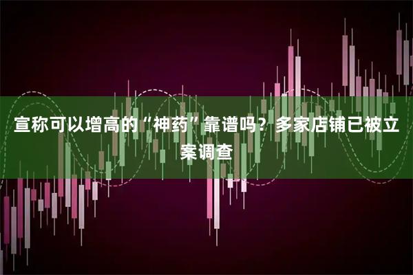 宣称可以增高的“神药”靠谱吗？多家店铺已被立案调查