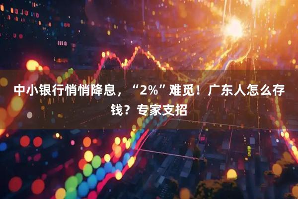 中小银行悄悄降息，“2%”难觅！广东人怎么存钱？专家支招