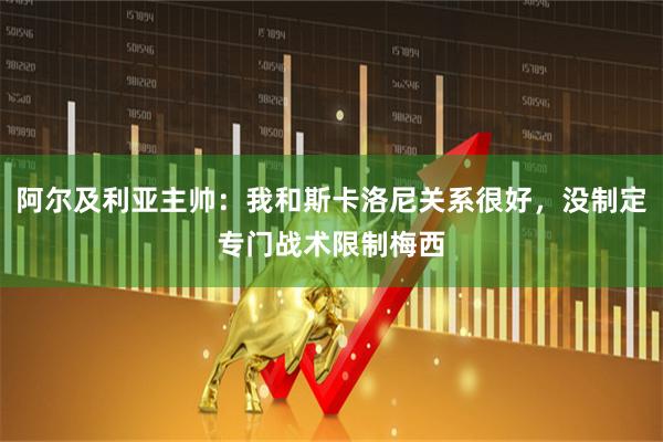 阿尔及利亚主帅：我和斯卡洛尼关系很好，没制定专门战术限制梅西