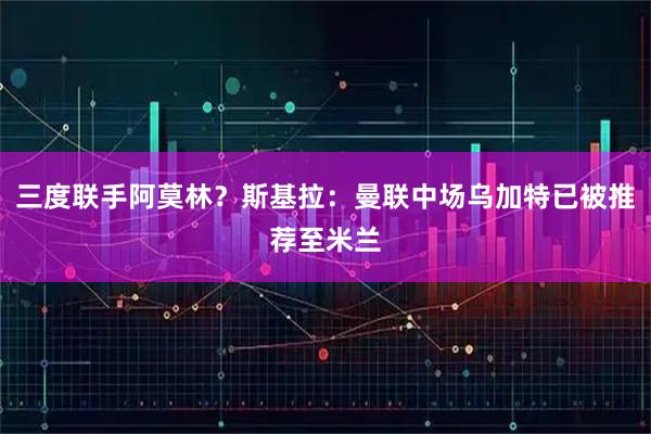 三度联手阿莫林？斯基拉：曼联中场乌加特已被推荐至米兰