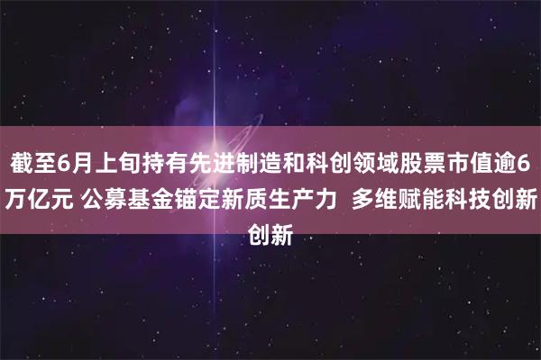 截至6月上旬持有先进制造和科创领域股票市值逾6万亿元 公募基金锚定新质生产力 多维赋能科技创新