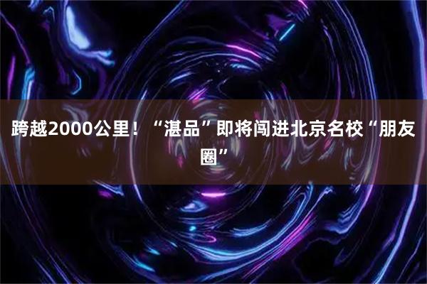 跨越2000公里！“湛品”即将闯进北京名校“朋友圈”